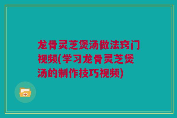 龙骨灵芝煲汤做法窍门视频(学习龙骨灵芝煲汤的制作技巧视频)
