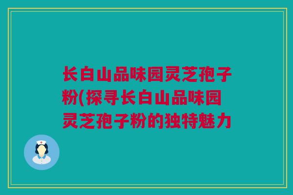 长白山品味园灵芝孢子粉(探寻长白山品味园灵芝孢子粉的独特魅力