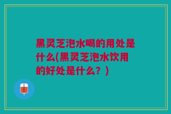黑灵芝泡水喝的用处是什么(黑灵芝泡水饮用的好处是什么？)