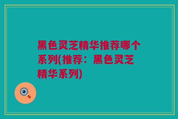 黑色灵芝精华推荐哪个系列(推荐：黑色灵芝精华系列)