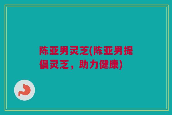 陈亚男灵芝(陈亚男提倡灵芝，助力健康)