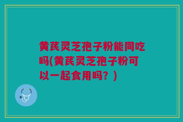 黄芪灵芝孢子粉能同吃吗(黄芪灵芝孢子粉可以一起食用吗？)