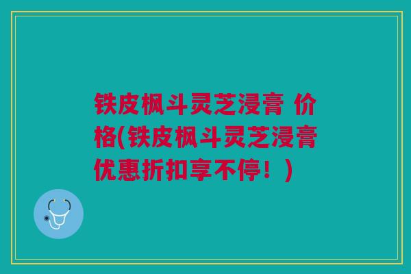 铁皮枫斗灵芝浸膏 价格(铁皮枫斗灵芝浸膏优惠折扣享不停！)