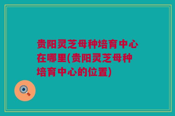贵阳灵芝母种培育中心在哪里(贵阳灵芝母种培育中心的位置)