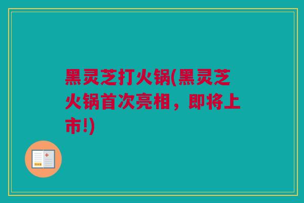 黑灵芝打火锅(黑灵芝火锅首次亮相，即将上市!)