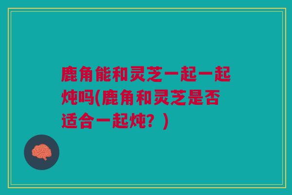 鹿角能和灵芝一起一起炖吗(鹿角和灵芝是否适合一起炖？)