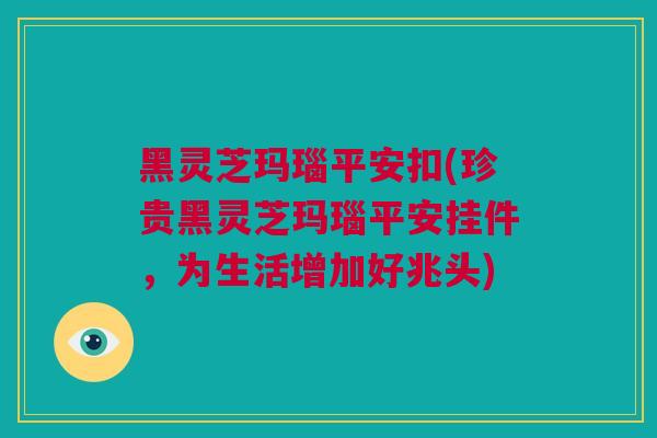 黑灵芝玛瑙平安扣(珍贵黑灵芝玛瑙平安挂件，为生活增加好兆头)