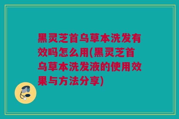 黑灵芝首乌草本洗发有效吗怎么用(黑灵芝首乌草本洗发液的使用效果与方法分享)