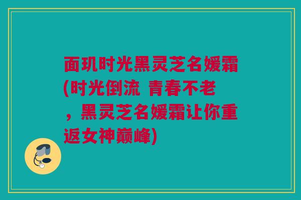 面玑时光黑灵芝名媛霜(时光倒流 青春不老，黑灵芝名媛霜让你重返女神巅峰)