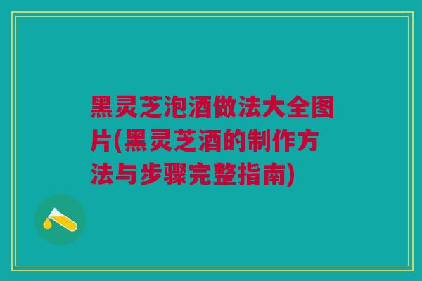 黑灵芝泡酒做法大全图片(黑灵芝酒的制作方法与步骤完整指南)