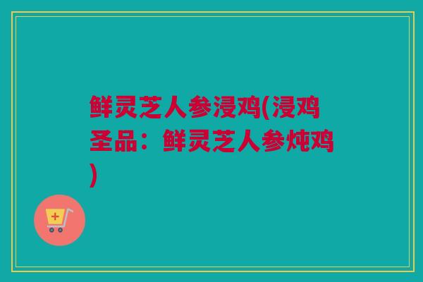 鲜灵芝人参浸鸡(浸鸡圣品：鲜灵芝人参炖鸡)
