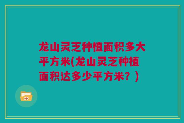 龙山灵芝种植面积多大平方米(龙山灵芝种植面积达多少平方米？)