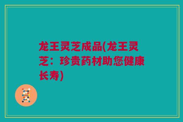 龙王灵芝成品(龙王灵芝：珍贵药材助您健康长寿)