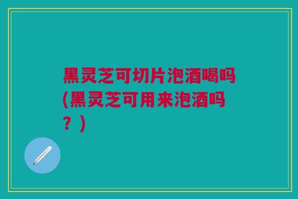 黑灵芝可切片泡酒喝吗(黑灵芝可用来泡酒吗？)