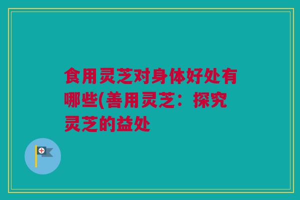 食用灵芝对身体好处有哪些(善用灵芝：探究灵芝的益处