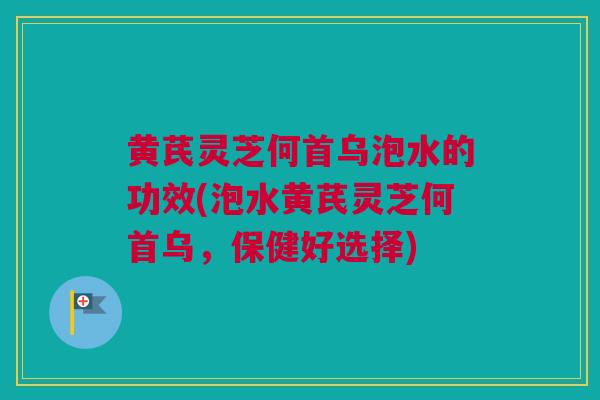 黄芪灵芝何首乌泡水的功效(泡水黄芪灵芝何首乌，保健好选择)