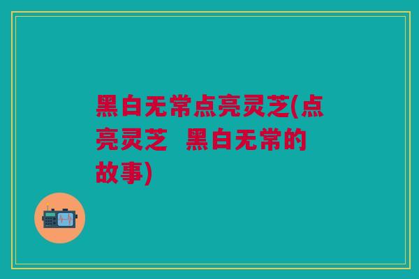 黑白无常点亮灵芝(点亮灵芝  黑白无常的故事)