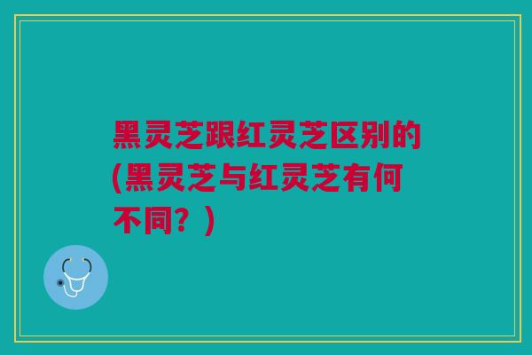 黑灵芝跟红灵芝区别的(黑灵芝与红灵芝有何不同？)