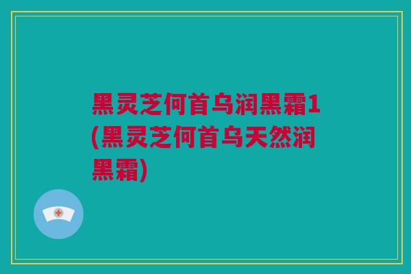 黑灵芝何首乌润黑霜1(黑灵芝何首乌天然润黑霜)