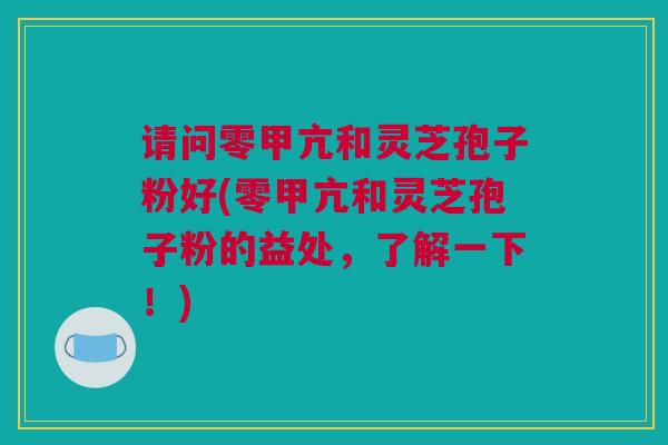 请问零甲亢和灵芝孢子粉好(零甲亢和灵芝孢子粉的益处，了解一下！)