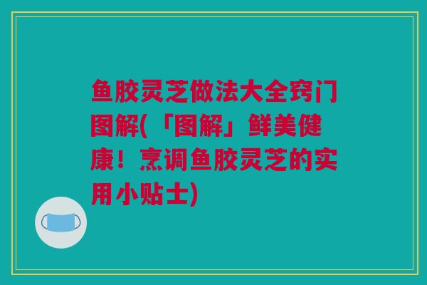 鱼胶灵芝做法大全窍门图解(「图解」鲜美健康！烹调鱼胶灵芝的实用小贴士)