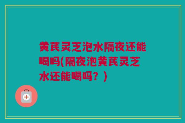黄芪灵芝泡水隔夜还能喝吗(隔夜泡黄芪灵芝水还能喝吗？)