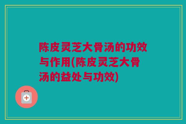 陈皮灵芝大骨汤的功效与作用(陈皮灵芝大骨汤的益处与功效) 陈皮灵芝大骨汤的功效与作用(陈皮灵芝大骨汤的益处与功效)