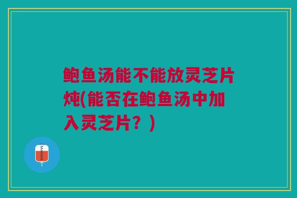 鲍鱼汤能不能放灵芝片炖(能否在鲍鱼汤中加入灵芝片？)