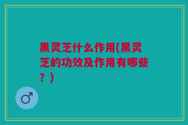 黑灵芝什么作用(黑灵芝的功效及作用有哪些？)