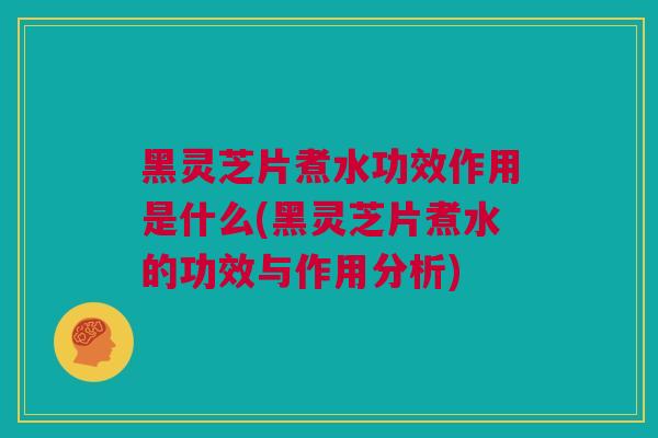 黑灵芝片煮水功效作用是什么(黑灵芝片煮水的功效与作用分析)
