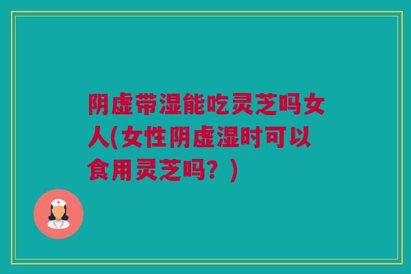 阴虚带湿能吃灵芝吗女人(女性阴虚湿时可以食用灵芝吗？)
