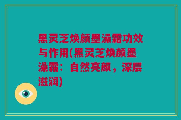 黑灵芝焕颜墨澡霜功效与作用(黑灵芝焕颜墨澡霜：自然亮颜，深层滋润)