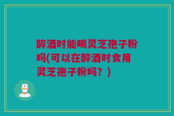 醉酒时能喝灵芝孢子粉吗(可以在醉酒时食用灵芝孢子粉吗？)