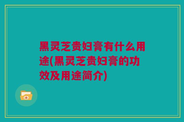 黑灵芝贵妇膏有什么用途(黑灵芝贵妇膏的功效及用途简介)