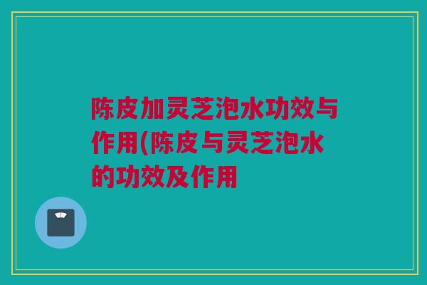 陈皮加灵芝泡水功效与作用(陈皮与灵芝泡水的功效及作用