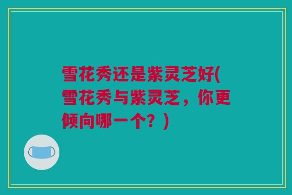 雪花秀还是紫灵芝好(雪花秀与紫灵芝，你更倾向哪一个？)