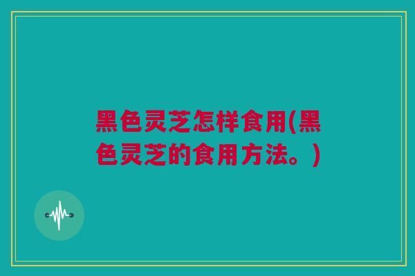 黑色灵芝怎样食用(黑色灵芝的食用方法。)