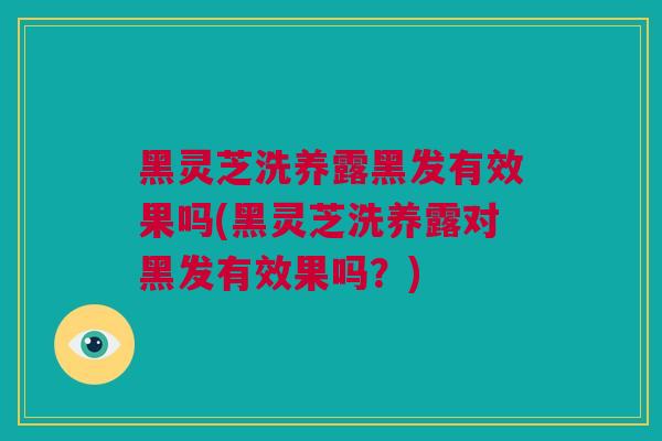 黑灵芝洗养露黑发有效果吗(黑灵芝洗养露对黑发有效果吗？)