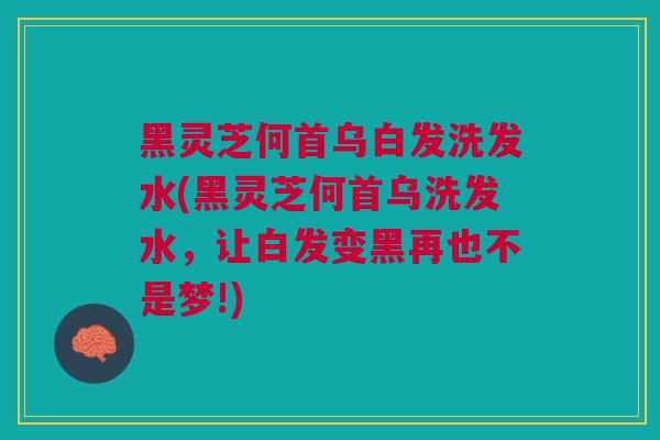 黑灵芝何首乌白发洗发水(黑灵芝何首乌洗发水，让白发变黑再也不是梦!)