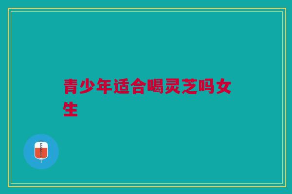 青少年适合喝灵芝吗女生