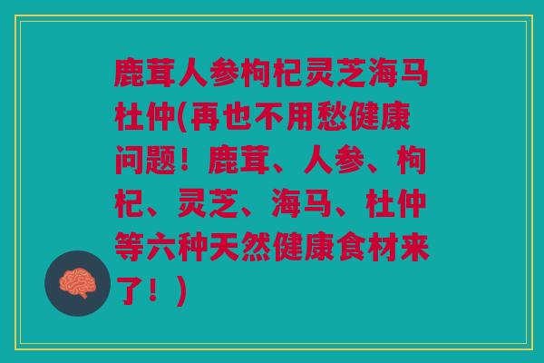 鹿茸人参枸杞灵芝海马杜仲(再也不用愁健康问题！鹿茸、人参、枸杞、灵芝、海马、杜仲等六种天然健康食材来了！)