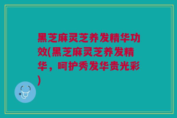 黑芝麻灵芝养发精华功效(黑芝麻灵芝养发精华，呵护秀发华贵光彩)