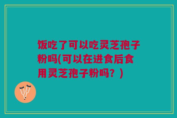 饭吃了可以吃灵芝孢子粉吗(可以在进食后食用灵芝孢子粉吗？)