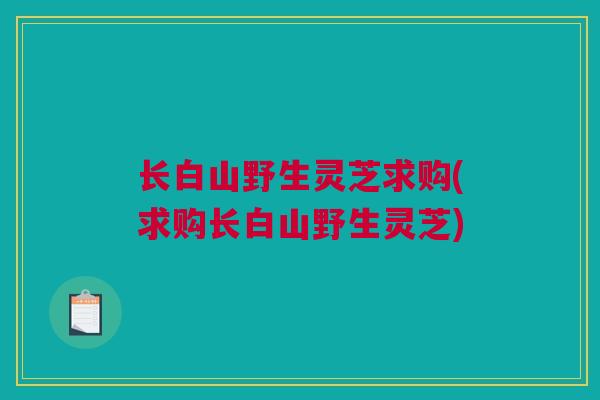 长白山野生灵芝求购(求购长白山野生灵芝)