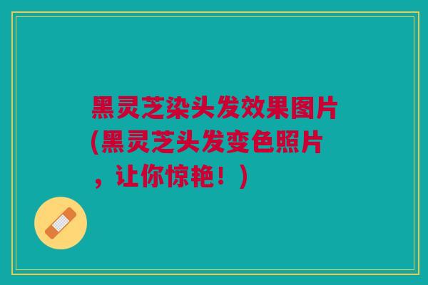 黑灵芝染头发效果图片(黑灵芝头发变色照片，让你惊艳！)