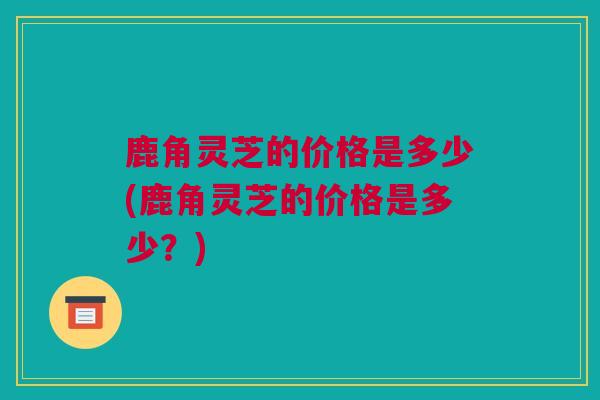 鹿角灵芝的价格是多少(鹿角灵芝的价格是多少?) 鹿角灵芝的价格是多少(鹿角灵芝的价格是多少?)