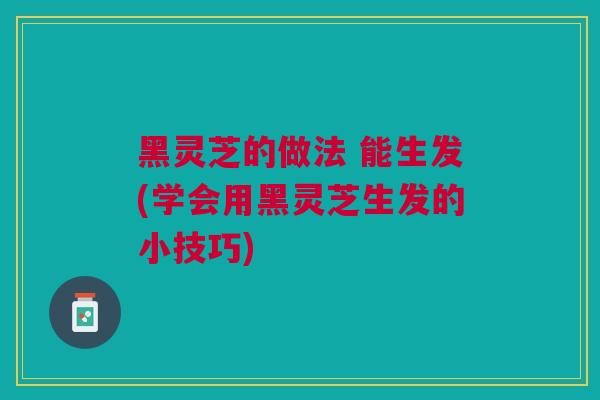 黑灵芝的做法 能生发(学会用黑灵芝生发的小技巧) 黑灵芝的做法 能生发(学会用黑灵芝生发的小技巧)