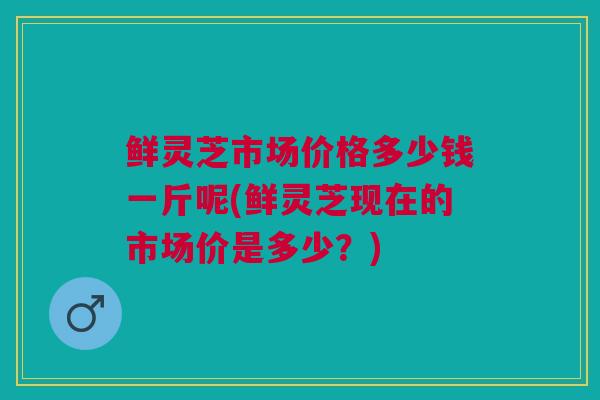 鲜灵芝市场价格多少钱一斤呢(鲜灵芝现在的市场价是多少？)