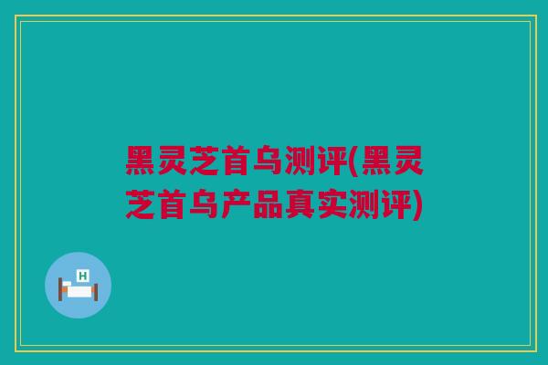 黑灵芝首乌测评(黑灵芝首乌产品真实测评)