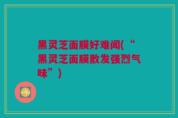 黑灵芝面膜好难闻(“黑灵芝面膜散发强烈气味”) 黑灵芝面膜好难闻(“黑灵芝面膜散发强烈气味”)